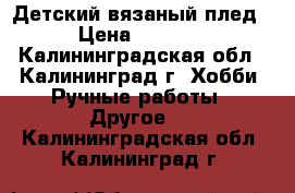 Детский вязаный плед › Цена ­ 1 500 - Калининградская обл., Калининград г. Хобби. Ручные работы » Другое   . Калининградская обл.,Калининград г.